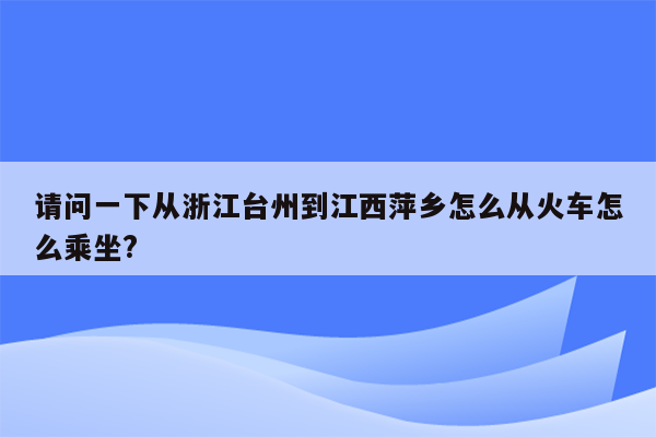 请问一下从浙江台州到江西萍乡怎么从火车怎么乘坐?