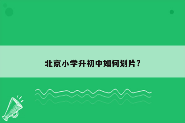 北京小学升初中如何划片?