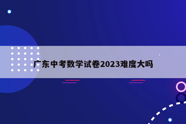 广东中考数学试卷2023难度大吗