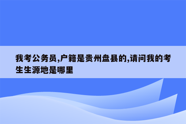 我考公务员,户籍是贵州盘县的,请问我的考生生源地是哪里