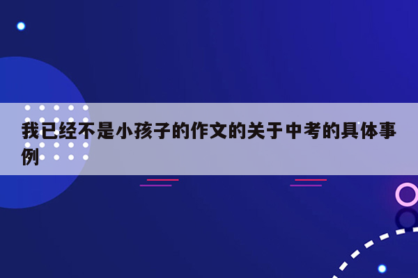 我已经不是小孩子的作文的关于中考的具体事例