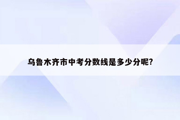 乌鲁木齐市中考分数线是多少分呢?
