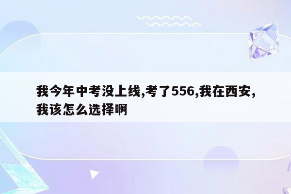 我今年中考没上线,考了556,我在西安,我该怎么选择啊