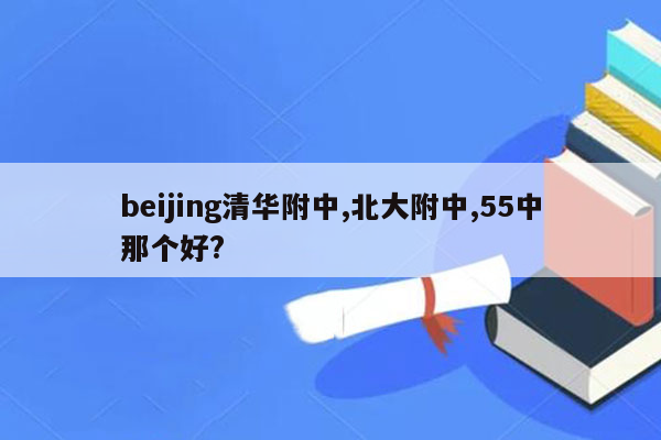 beijing清华附中,北大附中,55中那个好?