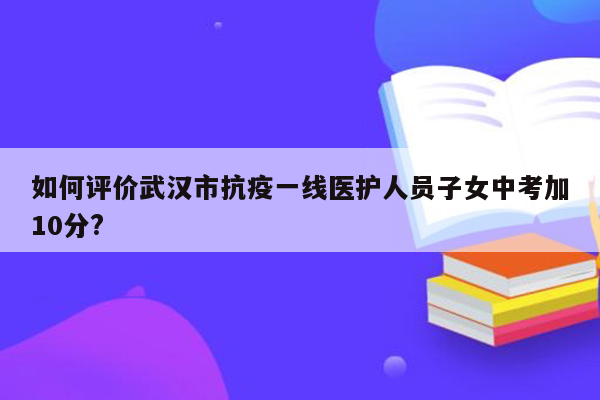 如何评价武汉市抗疫一线医护人员子女中考加10分?