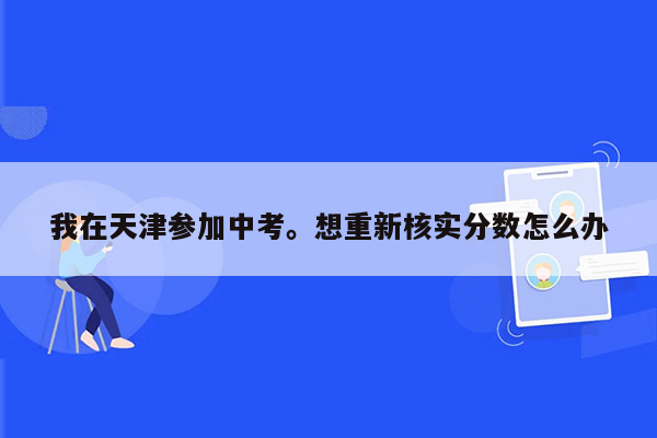 我在天津参加中考。想重新核实分数怎么办