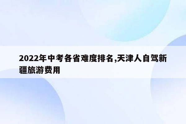 2026年中考各省难度排名,天津人自驾新疆旅游费用