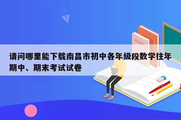 请问哪里能下载南昌市初中各年级段数学往年期中、期末考试试卷