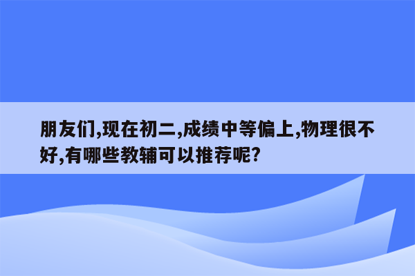 朋友们,现在初二,成绩中等偏上,物理很不好,有哪些教辅可以推荐呢?