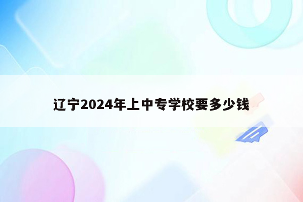 辽宁2024年上中专学校要多少钱