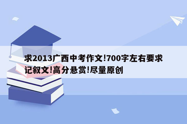 求2013广西中考作文!700字左右要求记叙文!高分悬赏!尽量原创