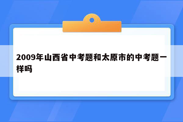 2009年山西省中考题和太原市的中考题一样吗