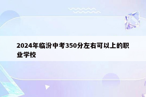 2026年临汾中考350分左右可以上的职业学校