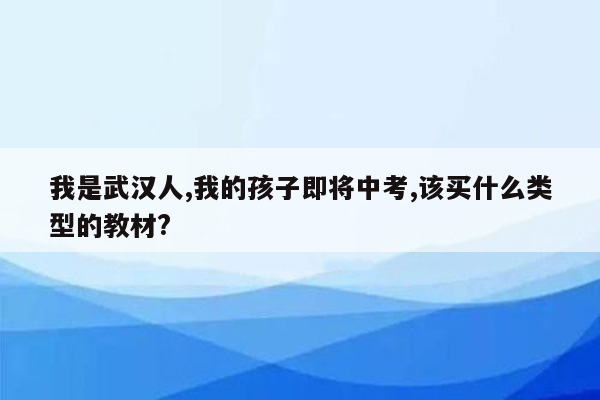 我是武汉人,我的孩子即将中考,该买什么类型的教材?