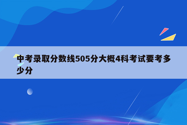中考录取分数线505分大概4科考试要考多少分