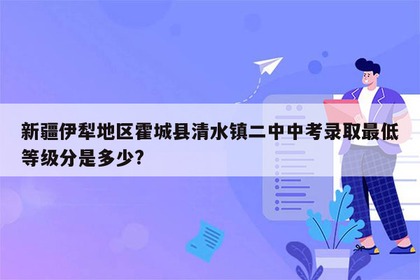 新疆伊犁地区霍城县清水镇二中中考录取最低等级分是多少?