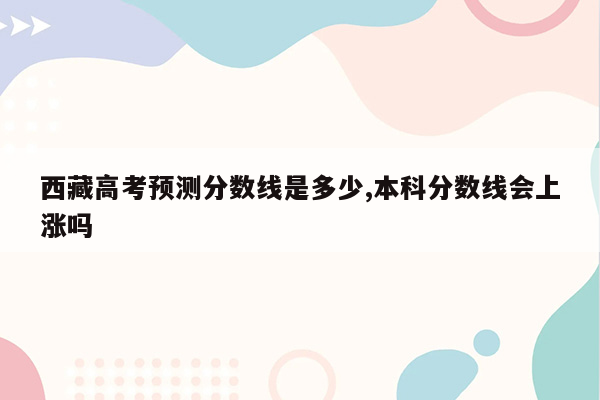 西藏高考预测分数线是多少,本科分数线会上涨吗