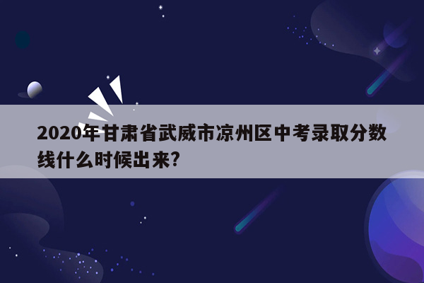 2020年甘肃省武威市凉州区中考录取分数线什么时候出来?