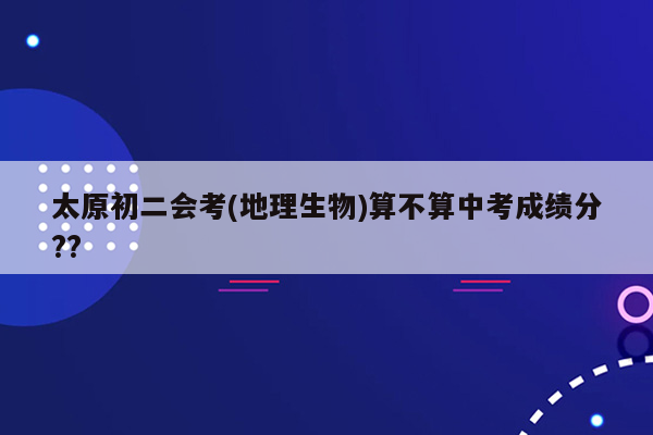 太原初二会考(地理生物)算不算中考成绩分??