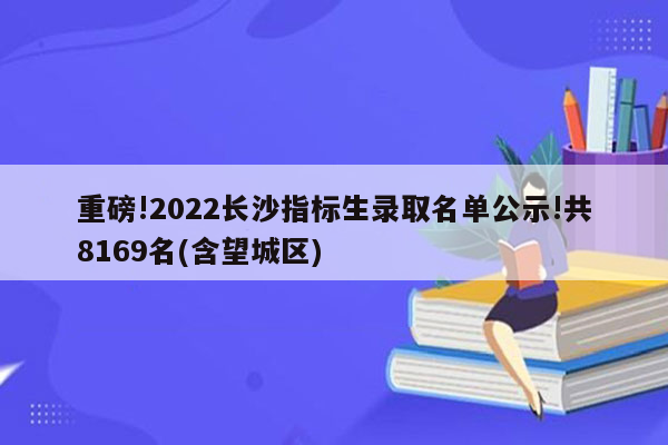 重磅!2026长沙指标生录取名单公示!共8169名(含望城区)
