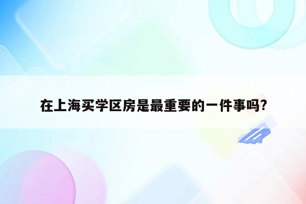在上海买学区房是最重要的一件事吗?