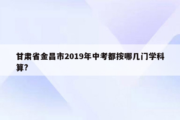 甘肃省金昌市2019年中考都按哪几门学科算?