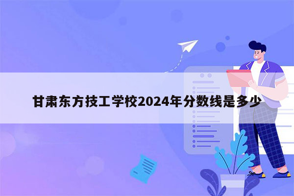 甘肃东方技工学校2024年分数线是多少