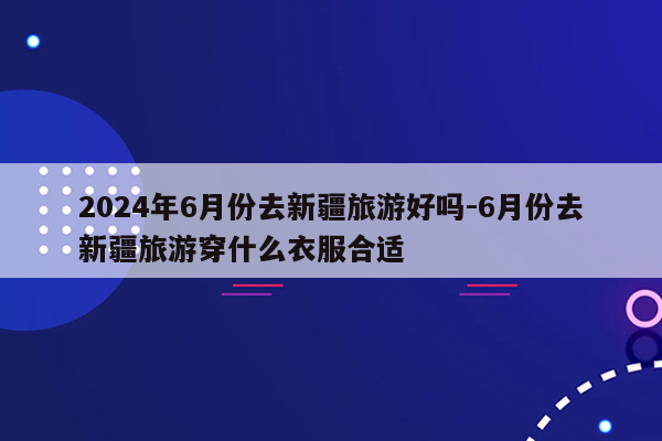 2024年6月份去新疆旅游好吗-6月份去新疆旅游穿什么衣服合适