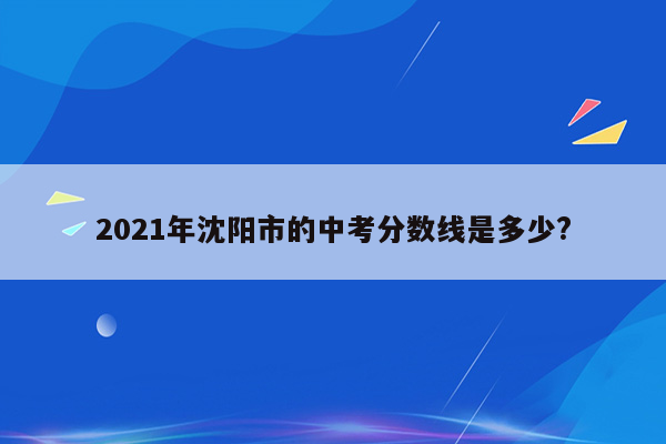 2021年沈阳市的中考分数线是多少?
