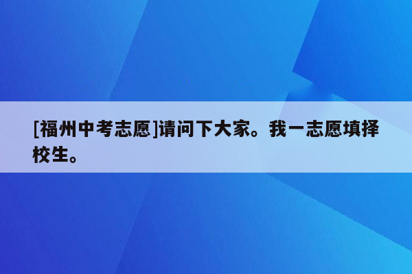 [福州中考志愿]请问下大家。我一志愿填择校生。