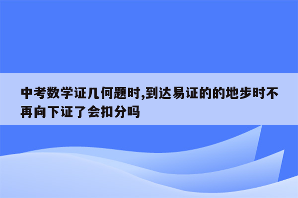 中考数学证几何题时,到达易证的的地步时不再向下证了会扣分吗