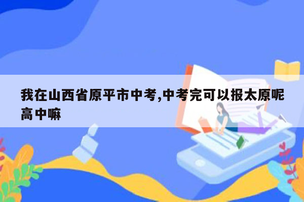 我在山西省原平市中考,中考完可以报太原呢高中嘛