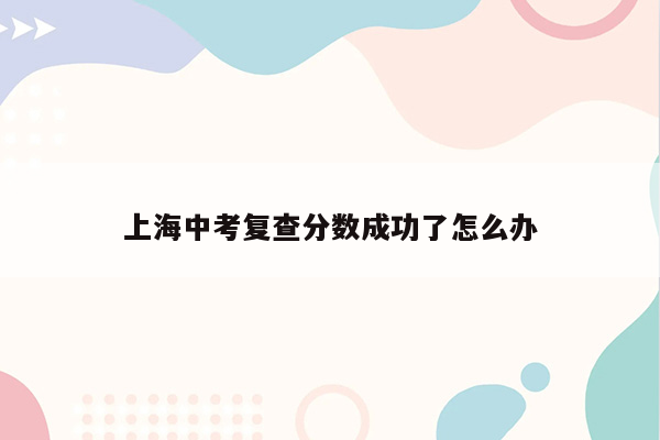上海中考复查分数成功了怎么办