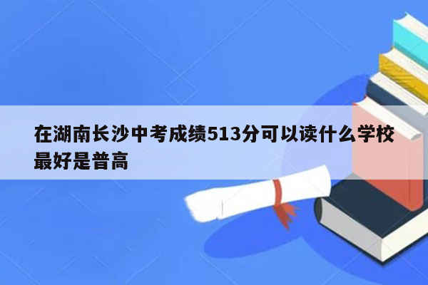 在湖南长沙中考成绩513分可以读什么学校最好是普高