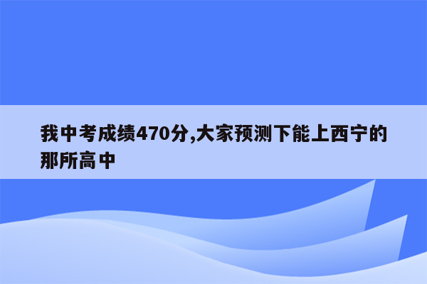 我中考成绩470分,大家预测下能上西宁的那所高中