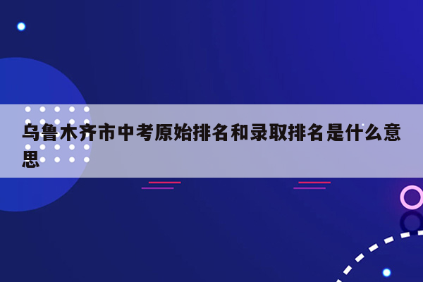乌鲁木齐市中考原始排名和录取排名是什么意思