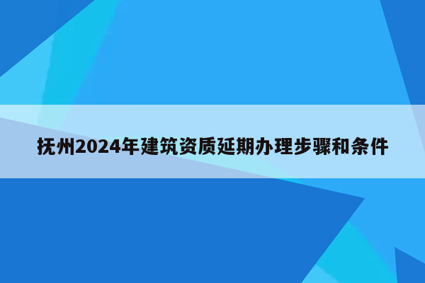 抚州2024年建筑资质延期办理步骤和条件