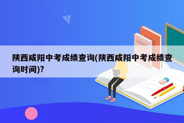 陕西咸阳中考成绩查询(陕西咸阳中考成绩查询时间)?