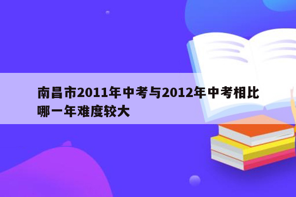 南昌市2011年中考与2012年中考相比哪一年难度较大