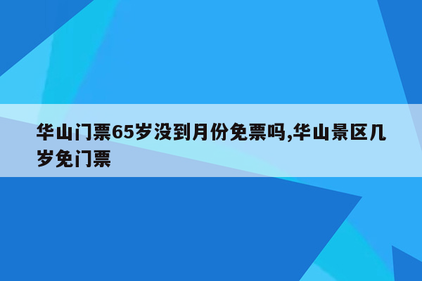 华山门票65岁没到月份免票吗,华山景区几岁免门票