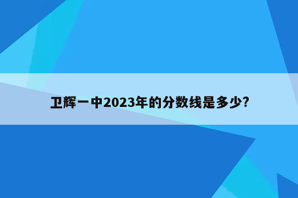 卫辉一中2023年的分数线是多少?
