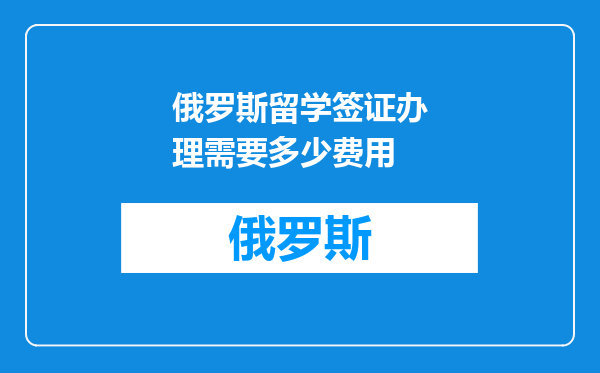 俄罗斯留学签证办理需要多少费用