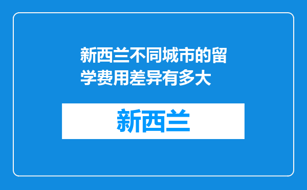 新西兰不同城市的留学费用差异有多大