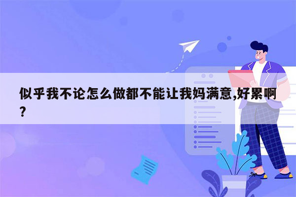 似乎我不论怎么做都不能让我妈满意,好累啊?