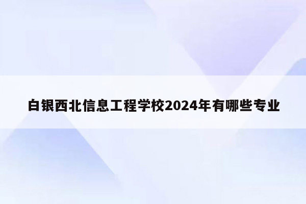 白银西北信息工程学校2024年有哪些专业