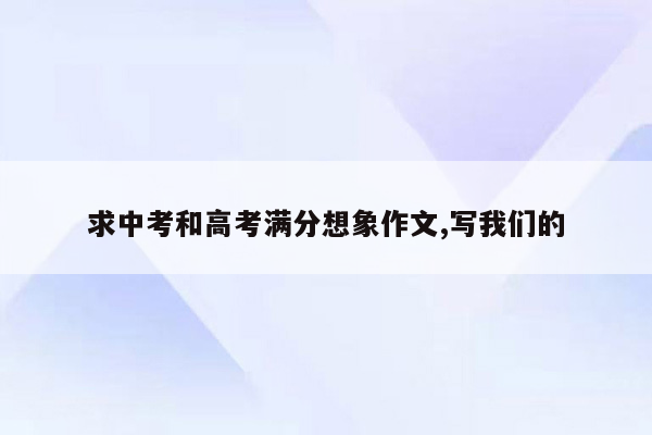 求中考和高考满分想象作文,写我们的