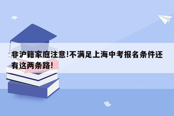 非沪籍家庭注意!不满足上海中考报名条件还有这两条路!