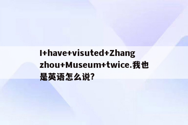 I+have+visuted+Zhangzhou+Museum+twice.我也是英语怎么说?