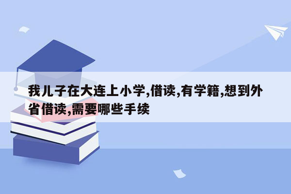 我儿子在大连上小学,借读,有学籍,想到外省借读,需要哪些手续