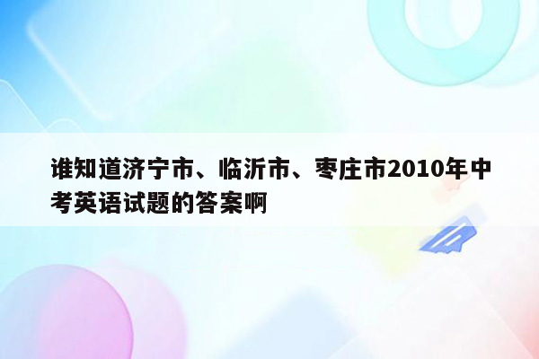 谁知道济宁市、临沂市、枣庄市2010年中考英语试题的答案啊